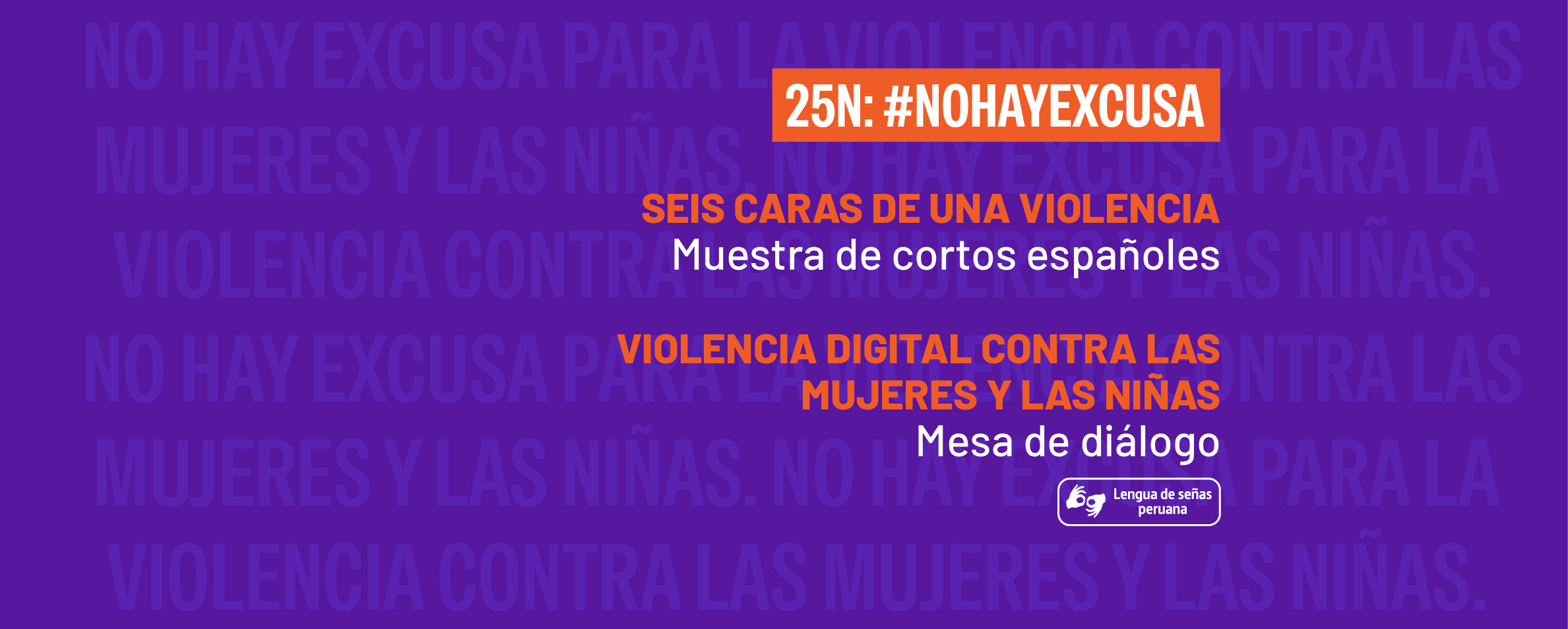 Gráfica de fondo morado en la que aparecen en letras muy claras y repetidas NO HAY EXCUSA PARA LA VIOLENCIA CONTRA LAS MUJERES Y LAS NIÑAS. Sobre este fondo aparece en la parte superior un rectángulo naranja sobre el que se lee 25N: #NOHAYEXCUSA como título general. Debajo se lee Seis caras de una violencia. Muestra de cortos españoles. Violencia digital contra las mujeres y las niñas. Mesa de diálogo. Debajo aparece el pictograma de lengua de señas peruana.